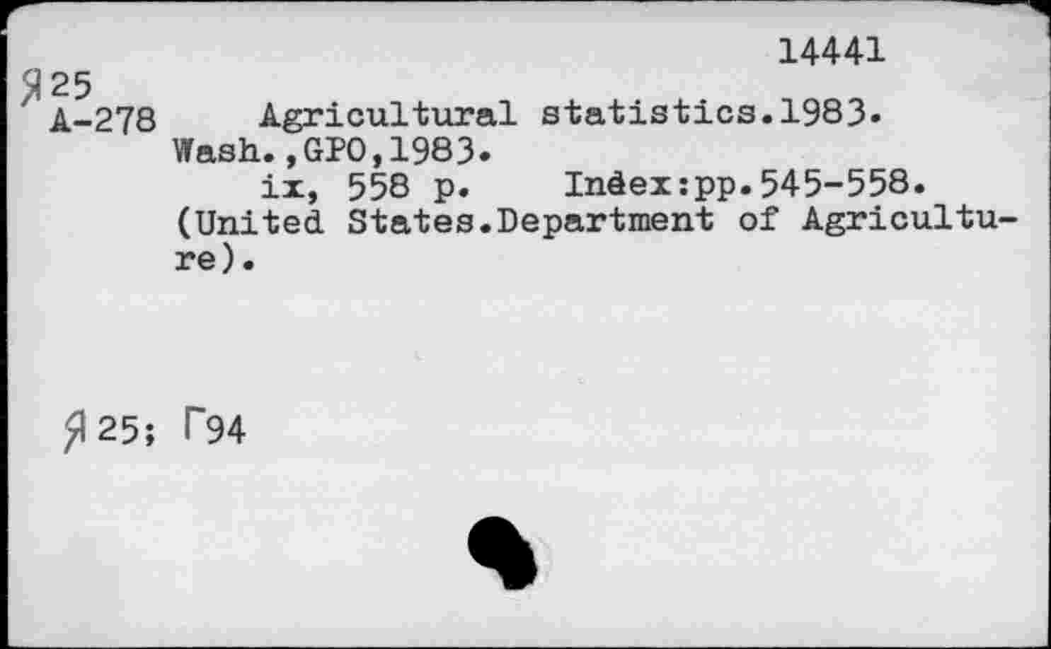 ﻿14441
25
A-278 Agricultural statistics.1983« Wash.,GPO,1983.
ix, 558 p.	Index:pp.545-558.
(United States.Department of Agriculture).
£125; T94